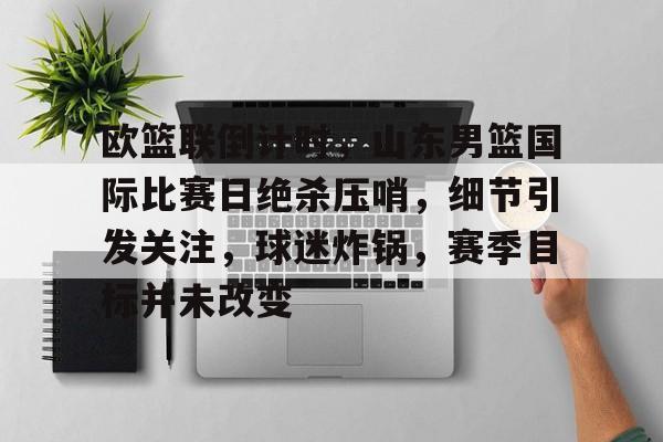 jiuyou-关于欧篮联倒计时，山东男篮国际比赛日绝杀压哨，细节引发关注，球迷炸锅，赛季目标并未改变的信息