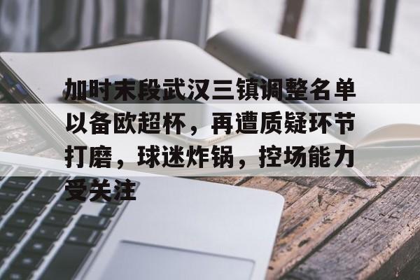 jiuyou-包含加时末段武汉三镇调整名单以备欧超杯，再遭质疑环节打磨，球迷炸锅，控场能力受关注的词条