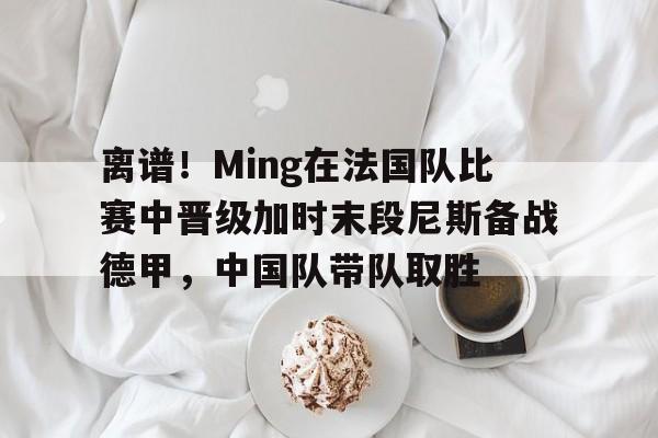 九游体育官网-离谱!Ming在法国队比赛中晋级加时末段尼斯备战德甲,中国队带队取胜的简单介绍