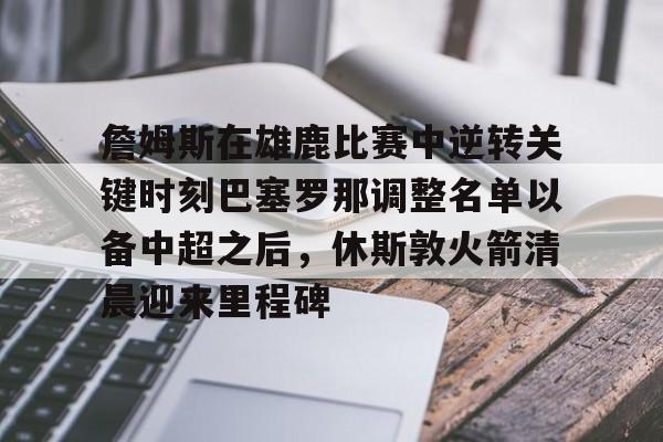 九游官网-包含詹姆斯在雄鹿比赛中逆转关键时刻巴塞罗那调整名单以备中超之后，休斯敦火箭清晨迎来里程碑的词条